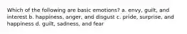 Which of the following are basic emotions? a. envy, guilt, and interest b. happiness, anger, and disgust c. pride, surprise, and happiness d. guilt, sadness, and fear