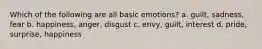 Which of the following are all basic emotions? a. guilt, sadness, fear b. happiness, anger, disgust c. envy, guilt, interest d. pride, surprise, happiness