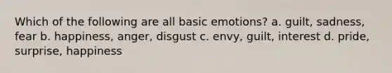 Which of the following are all basic emotions? a. guilt, sadness, fear b. happiness, anger, disgust c. envy, guilt, interest d. pride, surprise, happiness