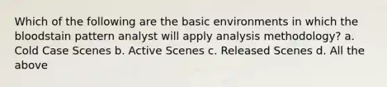 Which of the following are the basic environments in which the bloodstain pattern analyst will apply analysis methodology? a. Cold Case Scenes b. Active Scenes c. Released Scenes d. All the above