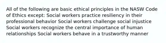 ​All of the following are basic ethical principles in the NASW Code of Ethics except: Social workers practice resiliency in their professional behavior Social workers challenge social injustice ​Social workers recognize the central importance of human relationships ​Social workers behave in a trustworthy manner