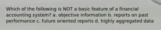 Which of the following is NOT a basic feature of a financial accounting system? a. objective information b. reports on past performance c. future oriented reports d. highly aggregated data