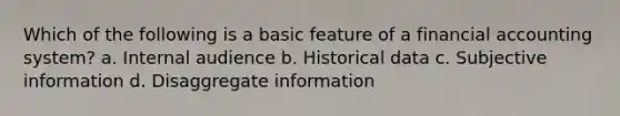 Which of the following is a basic feature of a financial accounting system? a. Internal audience b. Historical data c. Subjective information d. Disaggregate information