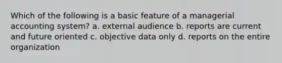 Which of the following is a basic feature of a managerial accounting system? a. external audience b. reports are current and future oriented c. objective data only d. reports on the entire organization