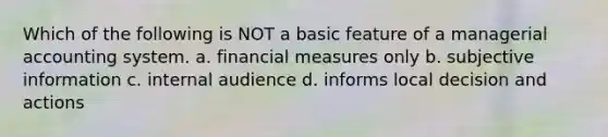 Which of the following is NOT a basic feature of a managerial accounting system. a. financial measures only b. subjective information c. internal audience d. informs local decision and actions