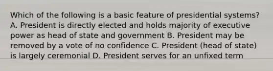 Which of the following is a basic feature of presidential systems? A. President is directly elected and holds majority of executive power as head of state and government B. President may be removed by a vote of no confidence C. President (head of state) is largely ceremonial D. President serves for an unfixed term