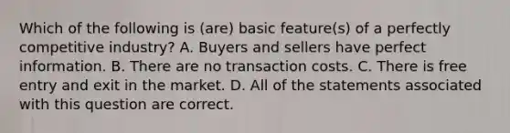 Which of the following is (are) basic feature(s) of a perfectly competitive industry? A. Buyers and sellers have perfect information. B. There are no transaction costs. C. There is free entry and exit in the market. D. All of the statements associated with this question are correct.