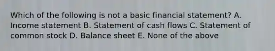 Which of the following is not a basic financial statement? A. Income statement B. Statement of cash flows C. Statement of common stock D. Balance sheet E. None of the above