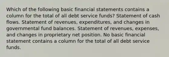 Which of the following basic financial statements contains a column for the total of all debt service funds? Statement of cash flows. Statement of revenues, expenditures, and changes in governmental fund balances. Statement of revenues, expenses, and changes in proprietary net position. No basic financial statement contains a column for the total of all debt service funds.