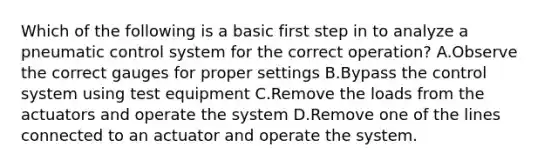 Which of the following is a basic first step in to analyze a pneumatic control system for the correct operation? A.Observe the correct gauges for proper settings B.Bypass the control system using test equipment C.Remove the loads from the actuators and operate the system D.Remove one of the lines connected to an actuator and operate the system.