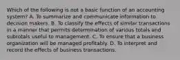 Which of the following is not a basic function of an accounting system? A. To summarize and communicate information to decision makers. B. To classify the effects of similar transactions in a manner that permits determination of various totals and subtotals useful to management. C. To ensure that a business organization will be managed profitably. D. To interpret and record the effects of business transactions.