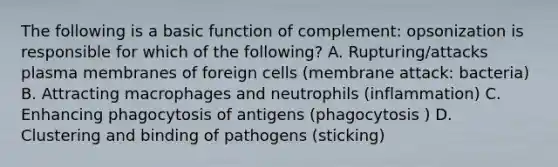 The following is a basic function of complement: opsonization is responsible for which of the following? A. Rupturing/attacks plasma membranes of foreign cells (membrane attack: bacteria) B. Attracting macrophages and neutrophils (inflammation) C. Enhancing phagocytosis of antigens (phagocytosis ) D. Clustering and binding of pathogens (sticking)