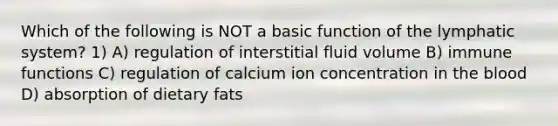 Which of the following is NOT a basic function of the lymphatic system? 1) A) regulation of interstitial fluid volume B) immune functions C) regulation of calcium ion concentration in the blood D) absorption of dietary fats