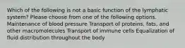 Which of the following is not a basic function of the lymphatic system? Please choose from one of the following options. Maintenance of blood pressure Transport of proteins, fats, and other macromolecules Transport of immune cells Equalization of fluid distribution throughout the body