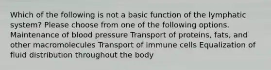 Which of the following is not a basic function of the lymphatic system? Please choose from one of the following options. Maintenance of blood pressure Transport of proteins, fats, and other macromolecules Transport of immune cells Equalization of fluid distribution throughout the body