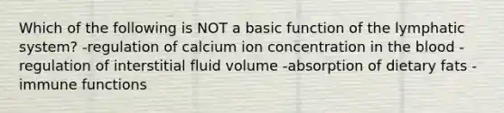 Which of the following is NOT a basic function of the lymphatic system? -regulation of calcium ion concentration in <a href='https://www.questionai.com/knowledge/k7oXMfj7lk-the-blood' class='anchor-knowledge'>the blood</a> -regulation of interstitial fluid volume -absorption of dietary fats -immune functions