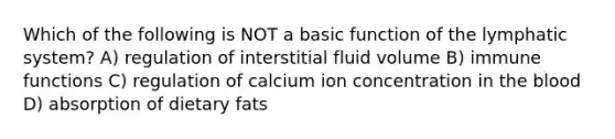 Which of the following is NOT a basic function of the lymphatic system? A) regulation of interstitial fluid volume B) immune functions C) regulation of calcium ion concentration in the blood D) absorption of dietary fats