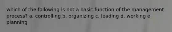 which of the following is not a basic function of the management process? a. controlling b. organizing c. leading d. working e. planning