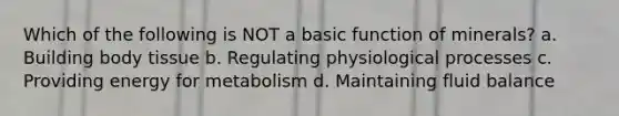 Which of the following is NOT a basic function of minerals? a. Building body tissue b. Regulating physiological processes c. Providing energy for metabolism d. Maintaining fluid balance