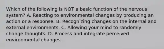 Which of the following is NOT a basic function of the <a href='https://www.questionai.com/knowledge/kThdVqrsqy-nervous-system' class='anchor-knowledge'>nervous system</a>? A. Reacting to environmental changes by producing an action or a response. B. Recognizing changes on the internal and external environments. C. Allowing your mind to randomly change thoughts. D. Process and integrate perceived environmental changes.