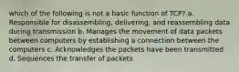 which of the following is not a basic function of TCP? a. Responsible for disassembling, delivering, and reassembling data during transmission b. Manages the movement of data packets between computers by establishing a connection between the computers c. Acknowledges the packets have been transmitted d. Sequences the transfer of packets