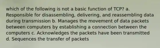 which of the following is not a basic function of TCP? a. Responsible for disassembling, delivering, and reassembling data during transmission b. Manages the movement of data packets between computers by establishing a connection between the computers c. Acknowledges the packets have been transmitted d. Sequences the transfer of packets