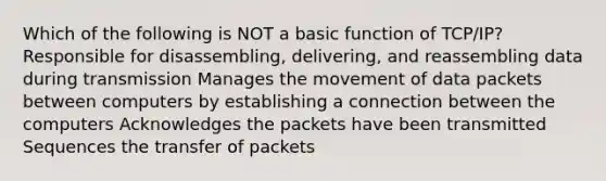 Which of the following is NOT a basic function of TCP/IP? Responsible for disassembling, delivering, and reassembling data during transmission Manages the movement of data packets between computers by establishing a connection between the computers Acknowledges the packets have been transmitted Sequences the transfer of packets