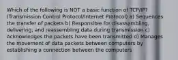 Which of the following is NOT a basic function of TCP/IP? (Transmission Control Protocol/Internet Protocol) a) Sequences the transfer of packets b) Responsible for disassembling, delivering, and reassembling data during transmission c) Acknowledges the packets have been transmitted d) Manages the movement of data packets between computers by establishing a connection between the computers