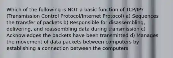 Which of the following is NOT a basic function of TCP/IP? (Transmission Control Protocol/Internet Protocol) a) Sequences the transfer of packets b) Responsible for disassembling, delivering, and reassembling data during transmission c) Acknowledges the packets have been transmitted d) Manages the movement of data packets between computers by establishing a connection between the computers