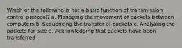 Which of the following is not a basic function of transmission control protocol? a. Managing the movement of packets between computers b. Sequencing the transfer of packets c. Analyzing the packets for size d. Acknowledging that packets have been transferred