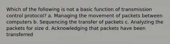 Which of the following is not a basic function of transmission control protocol? a. Managing the movement of packets between computers b. Sequencing the transfer of packets c. Analyzing the packets for size d. Acknowledging that packets have been transferred