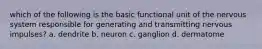 which of the following is the basic functional unit of the nervous system responsible for generating and transmitting nervous impulses? a. dendrite b. neuron c. ganglion d. dermatome