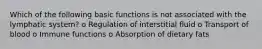 Which of the following basic functions is not associated with the lymphatic system? o Regulation of interstitial fluid o Transport of blood o Immune functions o Absorption of dietary fats