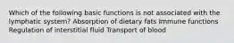 Which of the following basic functions is not associated with the lymphatic system? Absorption of dietary fats Immune functions Regulation of interstitial fluid Transport of blood