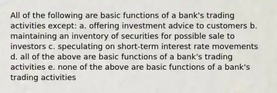 All of the following are basic functions of a bank's trading activities except: a. offering investment advice to customers b. maintaining an inventory of securities for possible sale to investors c. speculating on short-term interest rate movements d. all of the above are basic functions of a bank's trading activities e. none of the above are basic functions of a bank's trading activities