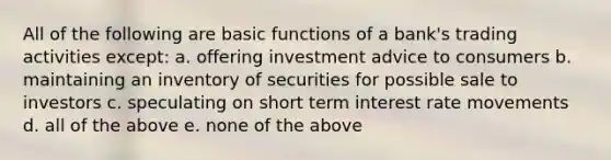 All of the following are basic functions of a bank's trading activities except: a. offering investment advice to consumers b. maintaining an inventory of securities for possible sale to investors c. speculating on short term interest rate movements d. all of the above e. none of the above