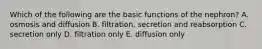 Which of the following are the basic functions of the nephron? A. osmosis and diffusion B. filtration, secretion and reabsorption C. secretion only D. filtration only E. diffusion only