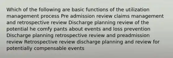 Which of the following are basic functions of the utilization management process Pre admission review claims management and retrospective review Discharge planning review of the potential he comfy pants about events and loss prevention Discharge planning retrospective review and preadmission review Retrospective review discharge planning and review for potentially compensable events