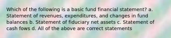 Which of the following is a basic fund financial statement? a. Statement of revenues, expenditures, and changes in fund balances b. Statement of fiduciary net assets c. Statement of cash fows d. All of the above are correct statements