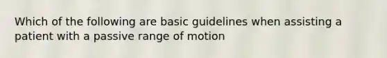 Which of the following are basic guidelines when assisting a patient with a passive range of motion