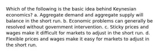 Which of the following is the basic idea behind Keynesian economics? a. Aggregate demand and aggregate supply will balance in the short run. b. Economic problems can generally be resolved without government intervention. c. Sticky prices and wages make it difficult for markets to adjust in the short run. d. Flexible prices and wages make it easy for markets to adjust in the short run.