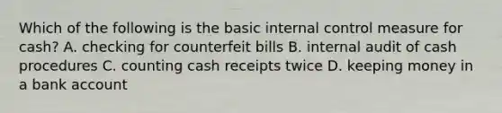 Which of the following is the basic internal control measure for cash? A. checking for counterfeit bills B. internal audit of cash procedures C. counting cash receipts twice D. keeping money in a bank account