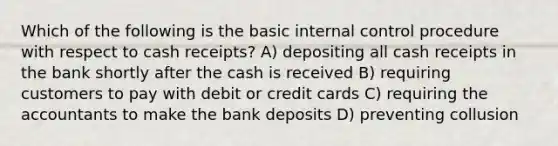 Which of the following is the basic internal control procedure with respect to cash receipts? A) depositing all cash receipts in the bank shortly after the cash is received B) requiring customers to pay with debit or credit cards C) requiring the accountants to make the bank deposits D) preventing collusion