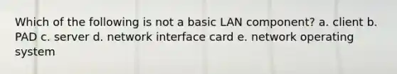 Which of the following is not a basic LAN component? a. client b. PAD c. server d. network interface card e. network operating system