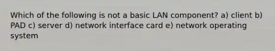 Which of the following is not a basic LAN component? a) client b) PAD c) server d) network interface card e) network operating system