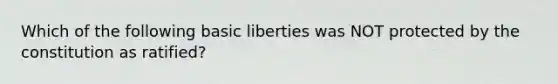 Which of the following basic liberties was NOT protected by the constitution as ratified?