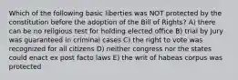 Which of the following basic liberties was NOT protected by the constitution before the adoption of the Bill of Rights? A) there can be no religious test for holding elected office B) trial by Jury was guaranteed in criminal cases C) the right to vote was recognized for all citizens D) neither congress nor the states could enact ex post facto laws E) the writ of habeas corpus was protected