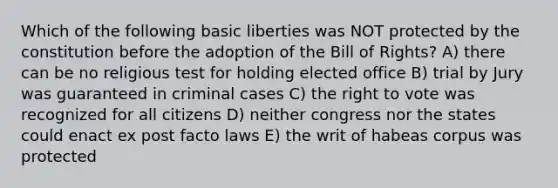 Which of the following basic liberties was NOT protected by the constitution before the adoption of the Bill of Rights? A) there can be no religious test for holding elected office B) trial by Jury was guaranteed in criminal cases C) the right to vote was recognized for all citizens D) neither congress nor the states could enact ex post facto laws E) the writ of habeas corpus was protected