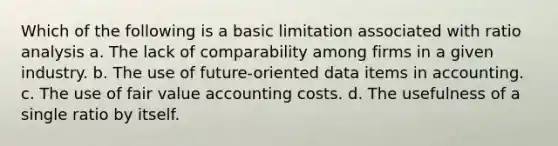 Which of the following is a basic limitation associated with ratio analysis a. The lack of comparability among firms in a given industry. b. The use of future-oriented data items in accounting. c. The use of fair value accounting costs. d. The usefulness of a single ratio by itself.