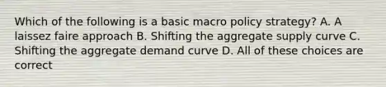 Which of the following is a basic macro policy strategy? A. A laissez faire approach B. Shifting the aggregate supply curve C. Shifting the aggregate demand curve D. All of these choices are correct